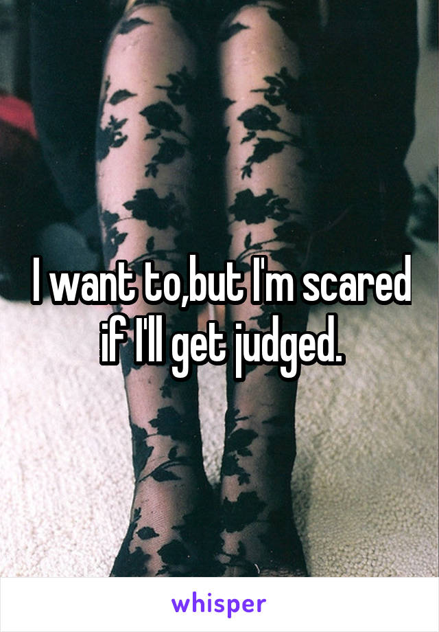I want to,but I'm scared if I'll get judged.