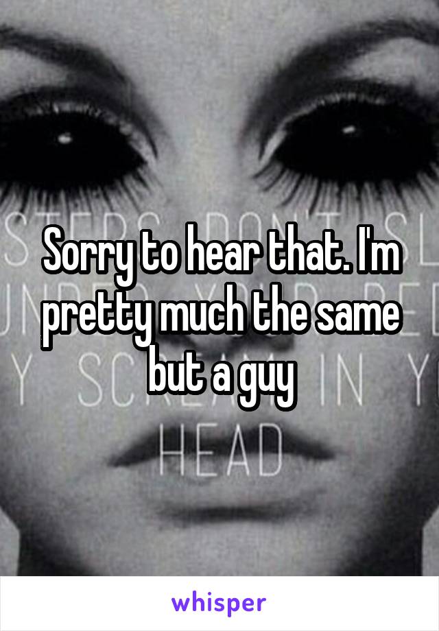 Sorry to hear that. I'm pretty much the same but a guy