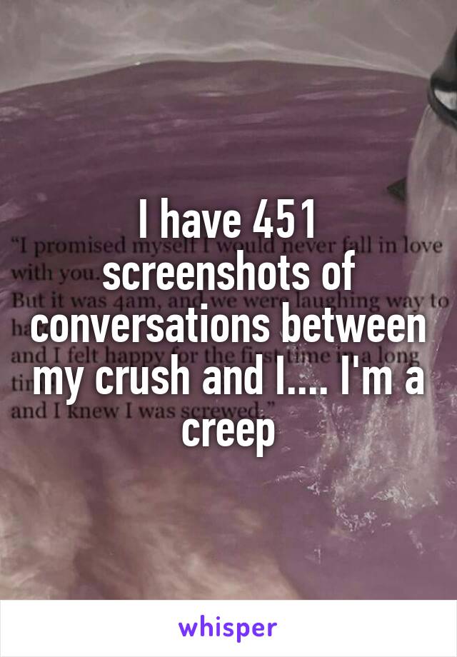 I have 451 screenshots of conversations between my crush and I.... I'm a creep