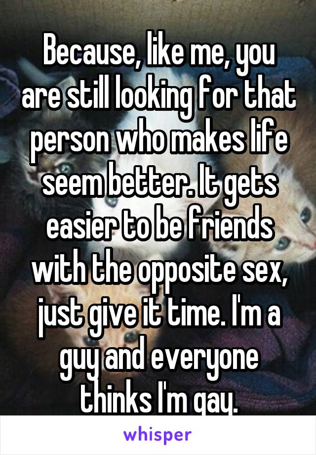 Because, like me, you are still looking for that person who makes life seem better. It gets easier to be friends with the opposite sex, just give it time. I'm a guy and everyone thinks I'm gay.