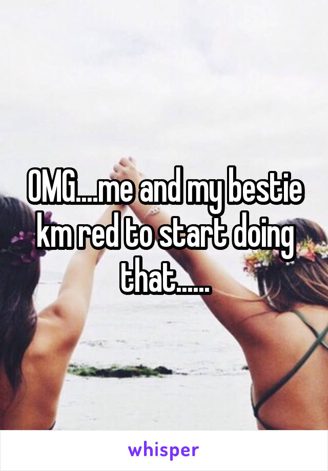 OMG....me and my bestie km red to start doing that......