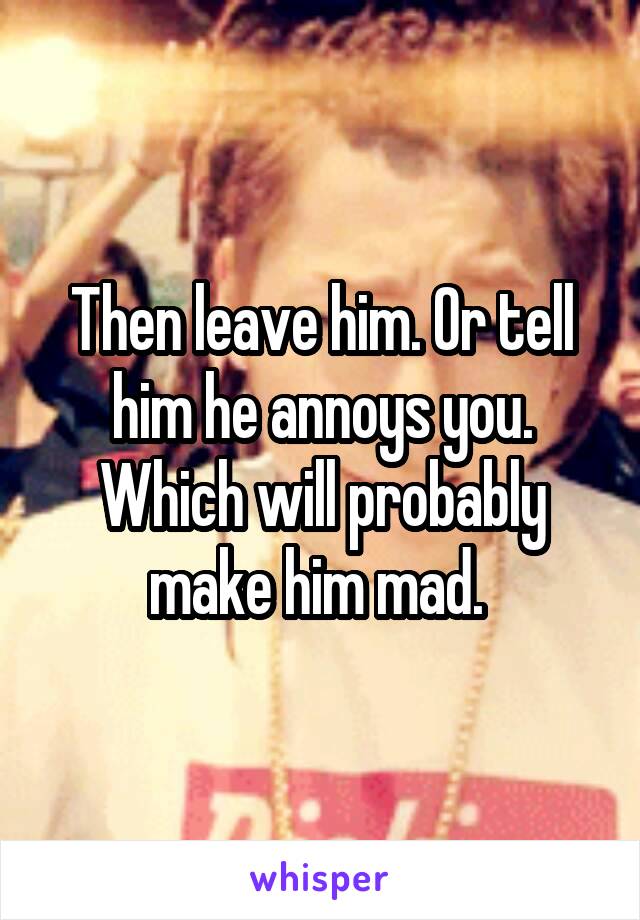 Then leave him. Or tell him he annoys you. Which will probably make him mad. 