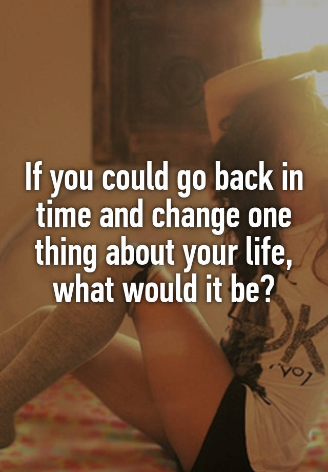 if-you-could-go-back-in-time-and-change-one-thing-about-your-life-what