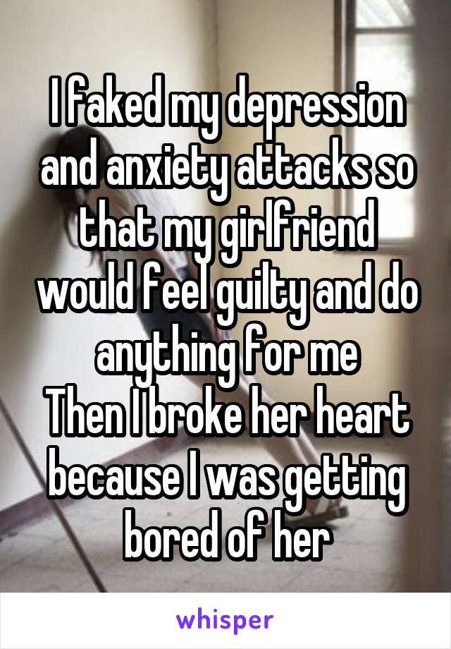 I faked my depression and anxiety attacks so that my girlfriend would feel guilty and do anything for me
Then I broke her heart because I was getting bored of her