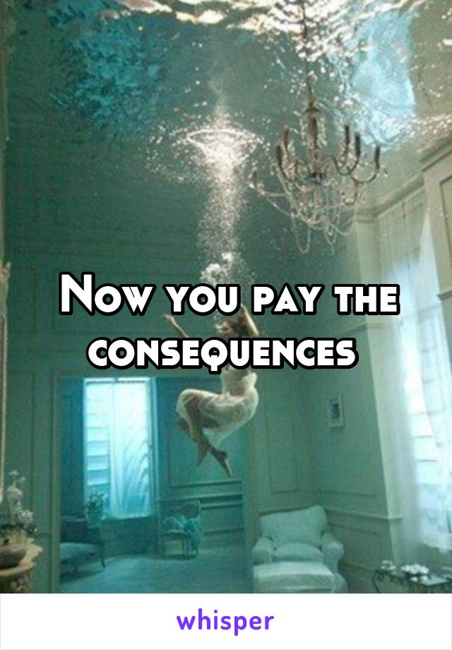 Now you pay the consequences 