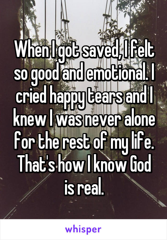 When I got saved, I felt so good and emotional. I cried happy tears and I knew I was never alone for the rest of my life. That's how I know God is real.