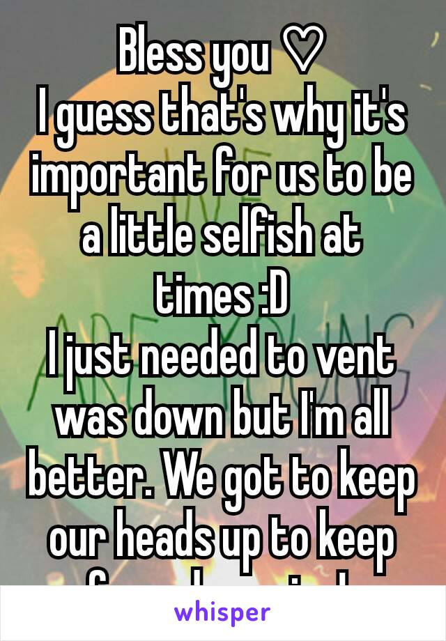 Bless you ♡
I guess that's why it's important for us to be a little selfish at times :D
I just needed to vent was down but I'm all better. We got to keep our heads up to keep from drowning! 
