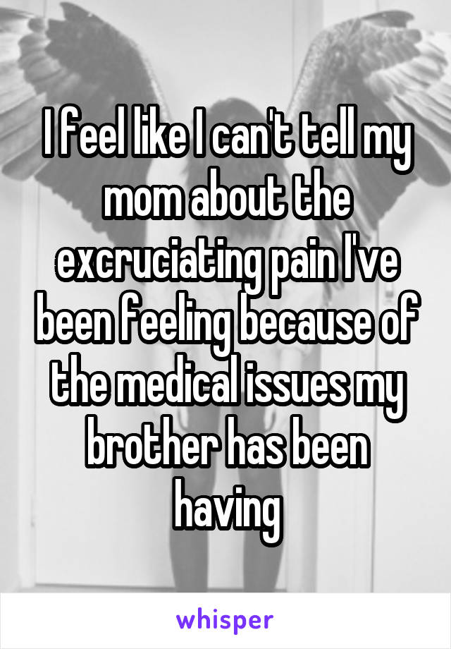 I feel like I can't tell my mom about the excruciating pain I've been feeling because of the medical issues my brother has been having