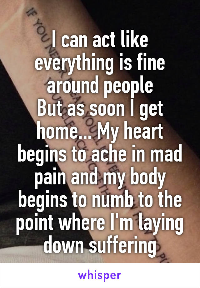 I can act like everything is fine around people
But as soon I get home... My heart begins to ache in mad pain and my body begins to numb to the point where I'm laying down suffering