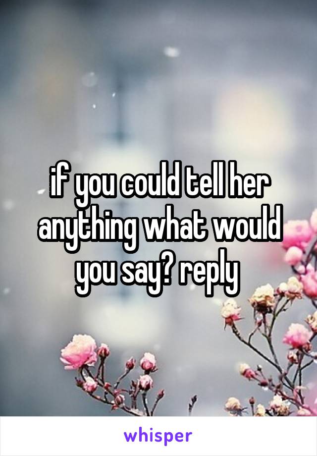 if you could tell her anything what would you say? reply 