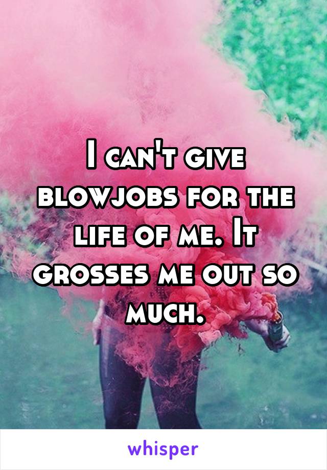 I can't give blowjobs for the life of me. It grosses me out so much.