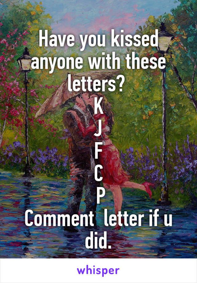 Have you kissed anyone with these letters? 
K
J
F
C
 P
Comment  letter if u did.