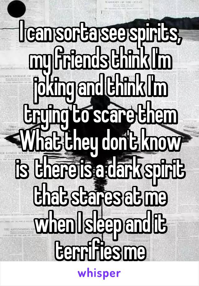 I can sorta see spirits, my friends think I'm joking and think I'm trying to scare them
What they don't know is  there is a dark spirit that stares at me when I sleep and it terrifies me