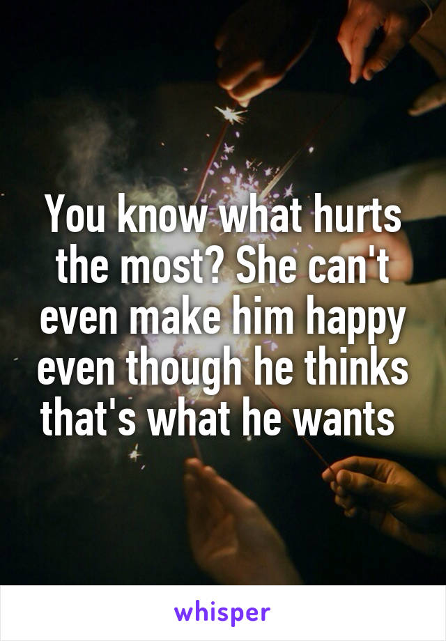 You know what hurts the most? She can't even make him happy even though he thinks that's what he wants 