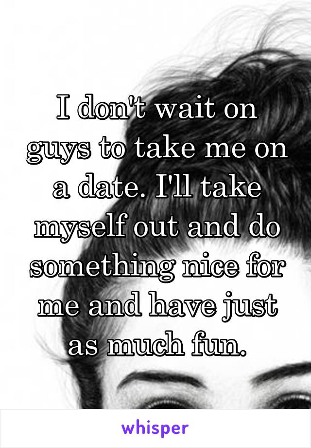 I don't wait on guys to take me on a date. I'll take myself out and do something nice for me and have just as much fun.