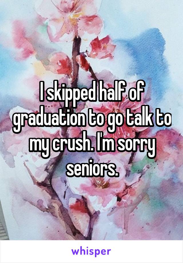 I skipped half of graduation to go talk to my crush. I'm sorry seniors.