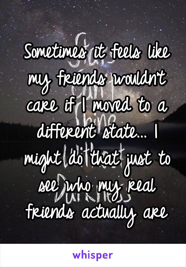 Sometimes it feels like my friends wouldn't care if I moved to a different state... I might do that just to see who my real friends actually are