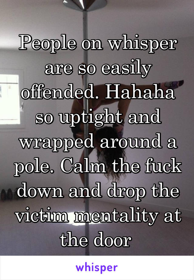 People on whisper are so easily offended. Hahaha so uptight and wrapped around a pole. Calm the fuck down and drop the victim mentality at the door 