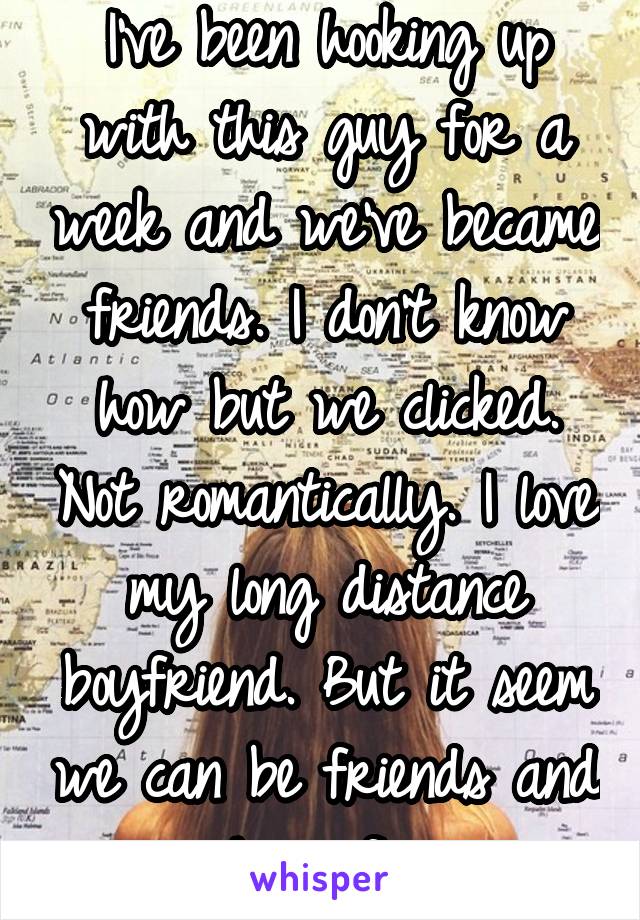 I've been hooking up with this guy for a week and we've became friends. I don't know how but we clicked. Not romantically. I love my long distance boyfriend. But it seem we can be friends and have fun