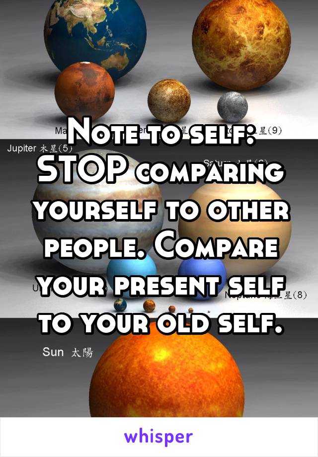 Note to self: STOP comparing yourself to other people. Compare your present self to your old self.