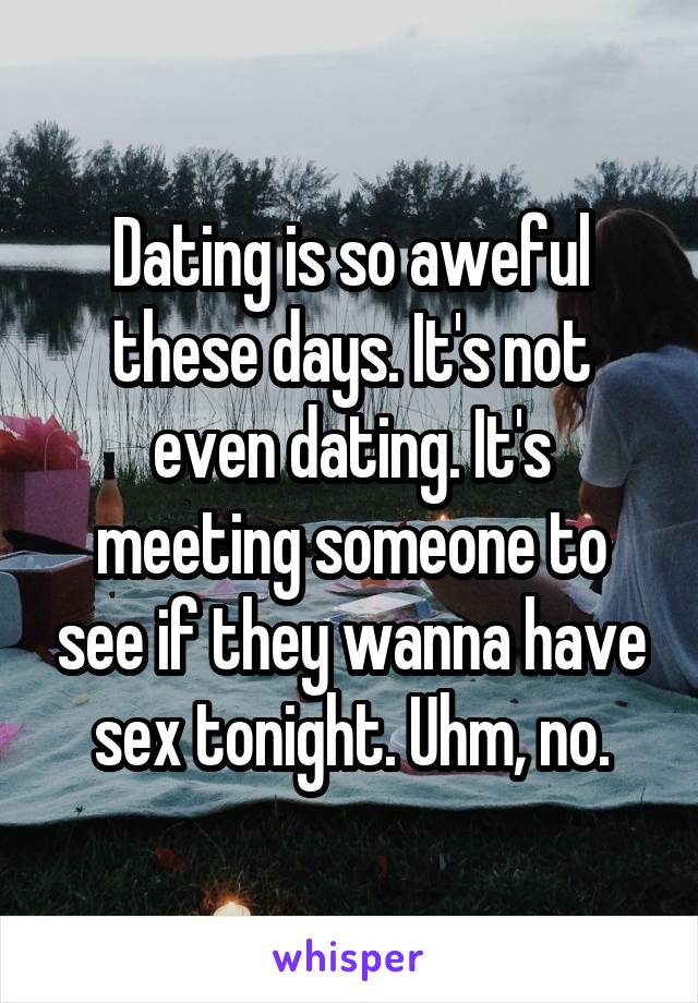 Dating is so aweful these days. It's not even dating. It's meeting someone to see if they wanna have sex tonight. Uhm, no.