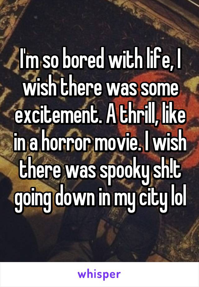 I'm so bored with life, I wish there was some excitement. A thrill, like in a horror movie. I wish there was spooky sh!t going down in my city lol 