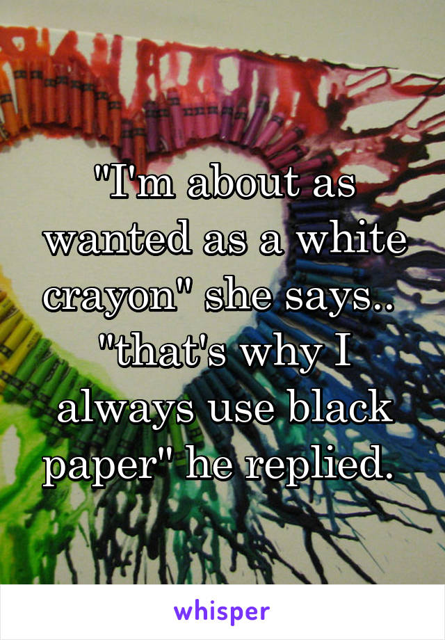 "I'm about as wanted as a white crayon" she says..  "that's why I always use black paper" he replied. 