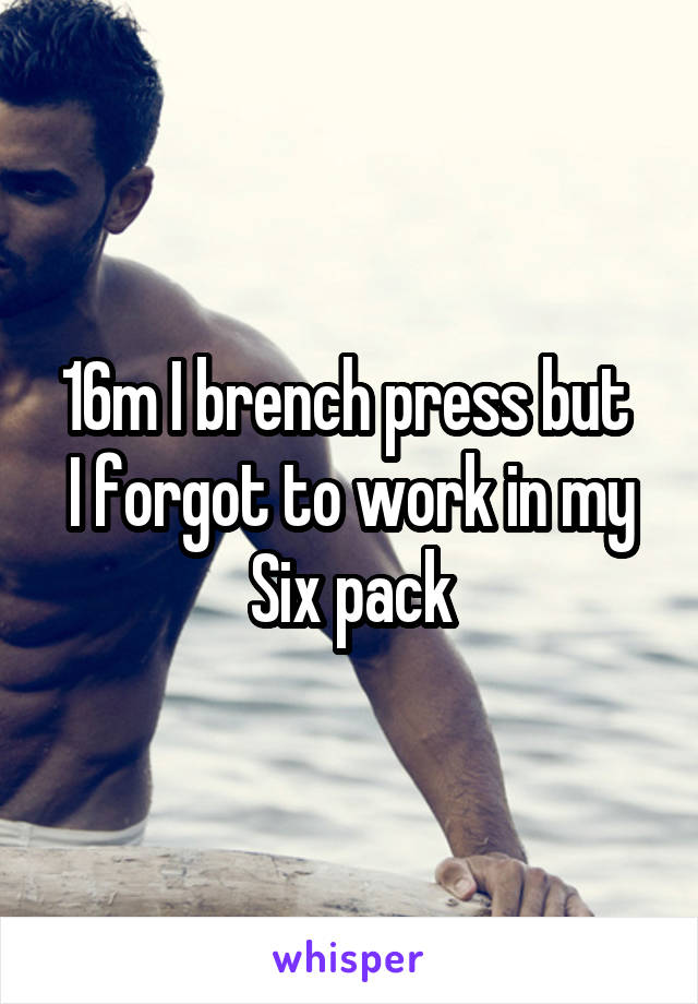 16m I brench press but 
I forgot to work in my
Six pack