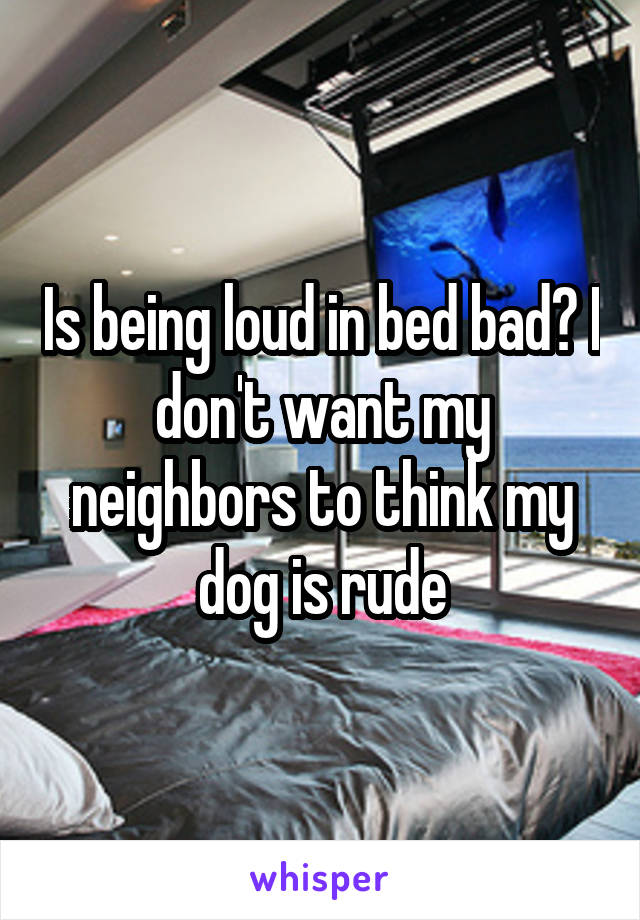 Is being loud in bed bad? I don't want my neighbors to think my dog is rude