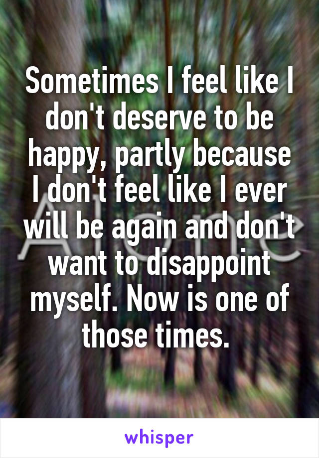 Sometimes I feel like I don't deserve to be happy, partly because I don't feel like I ever will be again and don't want to disappoint myself. Now is one of those times. 
