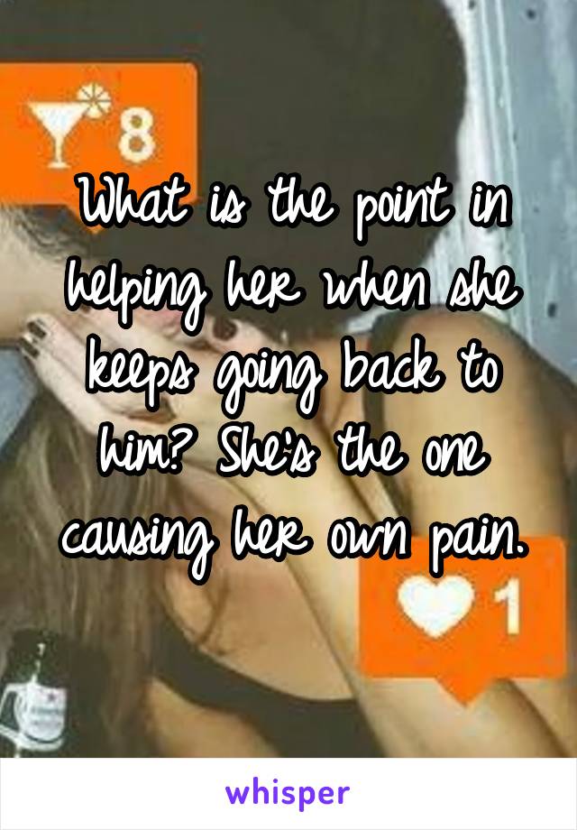 What is the point in helping her when she keeps going back to him? She's the one causing her own pain.
