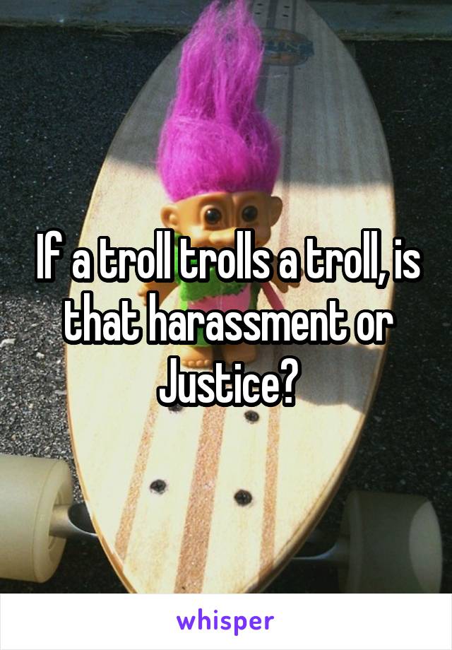 If a troll trolls a troll, is that harassment or Justice?