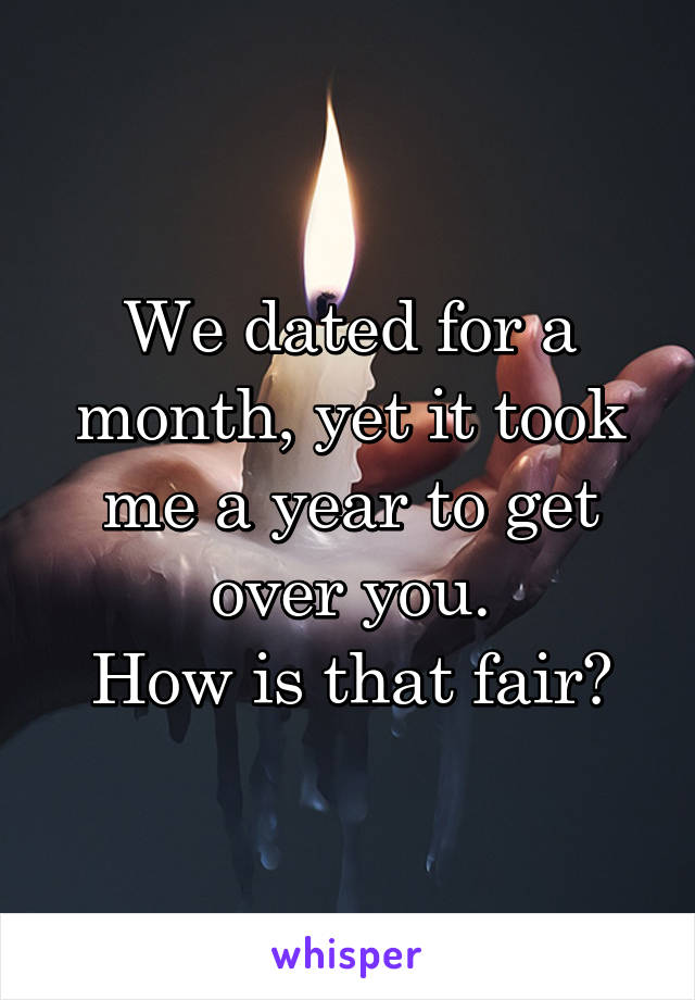 We dated for a month, yet it took me a year to get over you.
How is that fair?