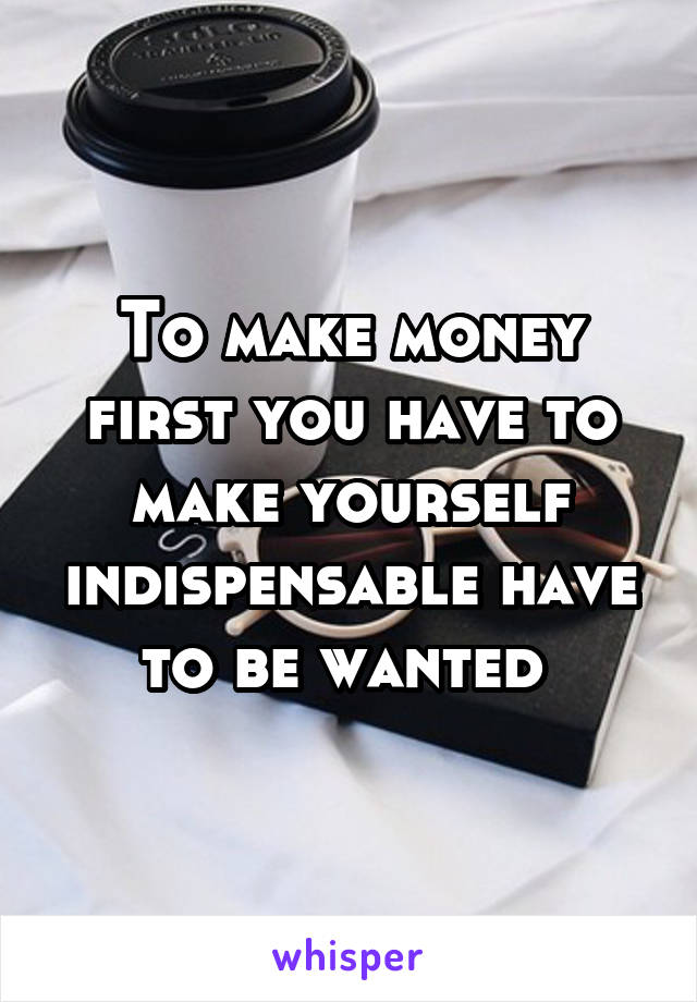 To make money first you have to make yourself indispensable have to be wanted 