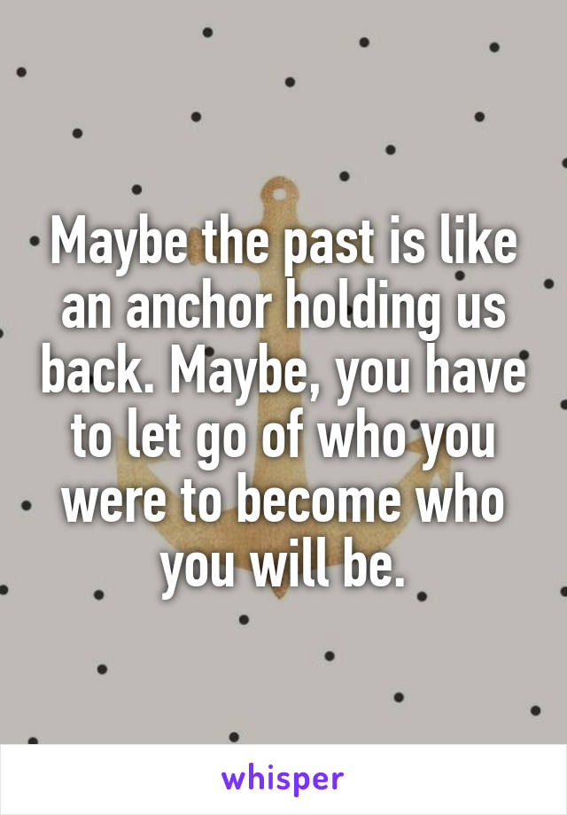 Maybe the past is like an anchor holding us back. Maybe, you have to let go of who you were to become who you will be.