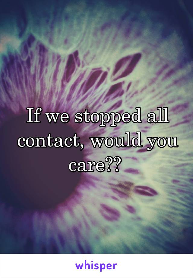 If we stopped all contact, would you care?? 