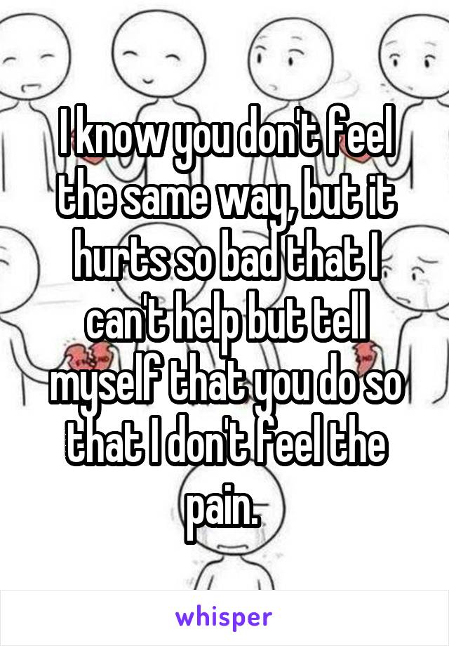 I know you don't feel the same way, but it hurts so bad that I can't help but tell myself that you do so that I don't feel the pain. 