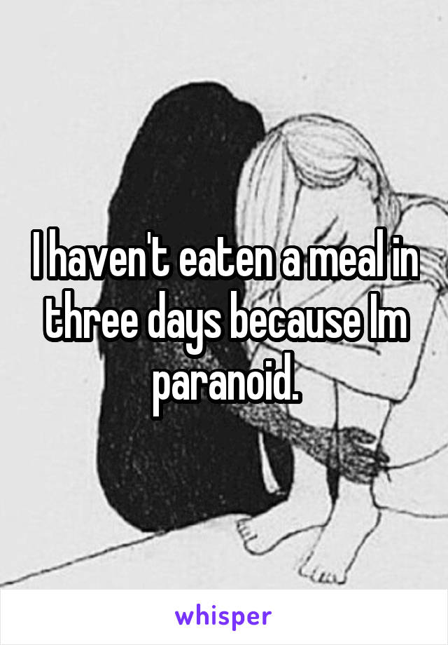 I haven't eaten a meal in three days because Im paranoid.