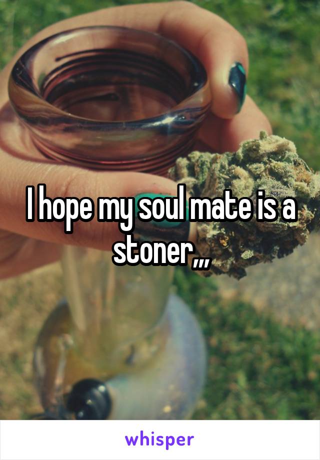 I hope my soul mate is a stoner,,,