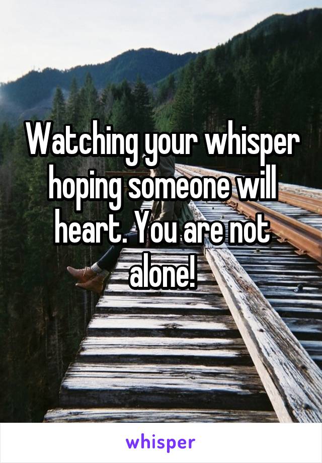 Watching your whisper hoping someone will heart. You are not alone!
