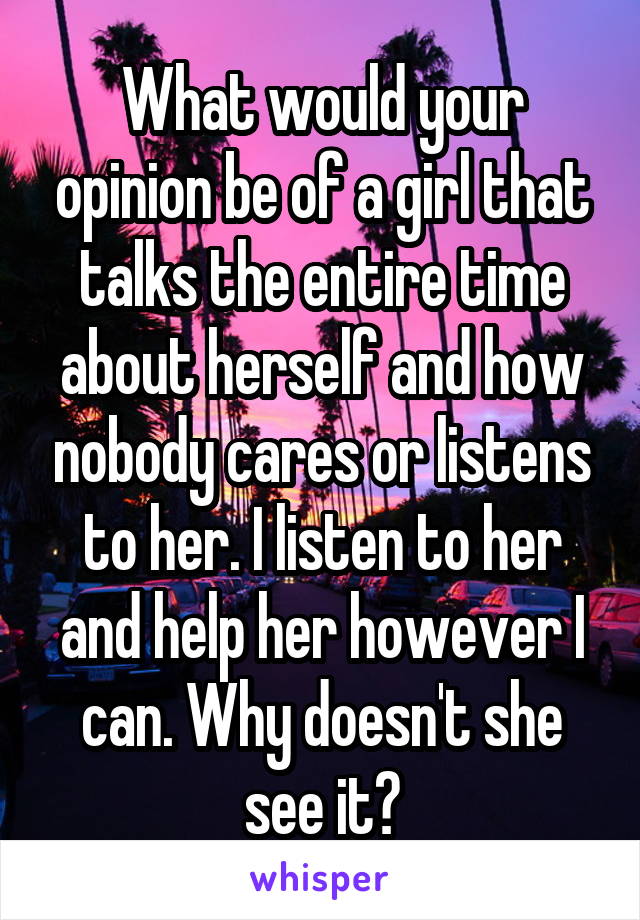 What would your opinion be of a girl that talks the entire time about herself and how nobody cares or listens to her. I listen to her and help her however I can. Why doesn't she see it?