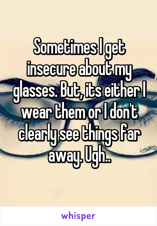 Sometimes I get insecure about my glasses. But, its either I wear them or I don't clearly see things far away. Ugh..
