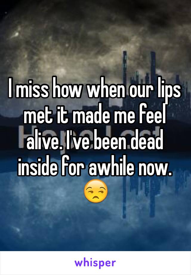 I miss how when our lips met it made me feel alive. I've been dead inside for awhile now. 😒