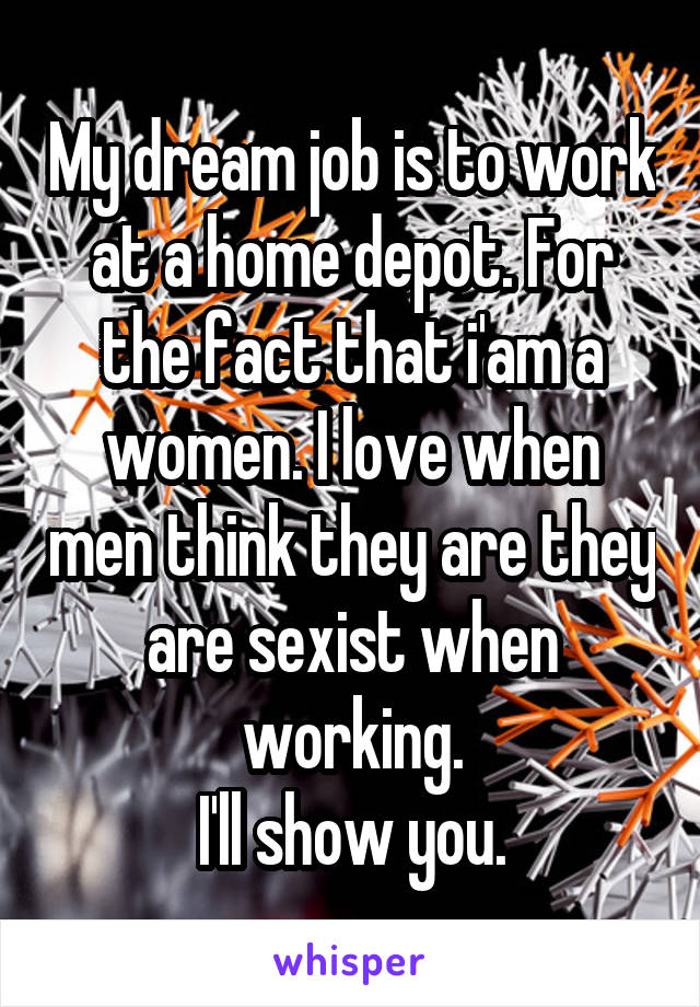 My dream job is to work at a home depot. For the fact that i'am a women. I love when men think they are they are sexist when working.
I'll show you.