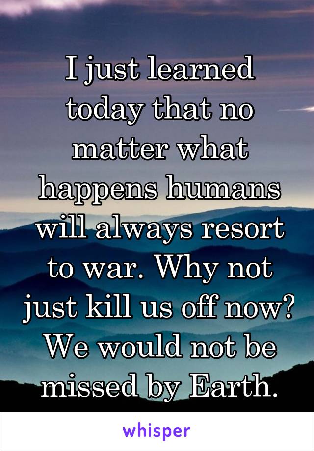 I just learned today that no matter what happens humans will always resort to war. Why not just kill us off now? We would not be missed by Earth.