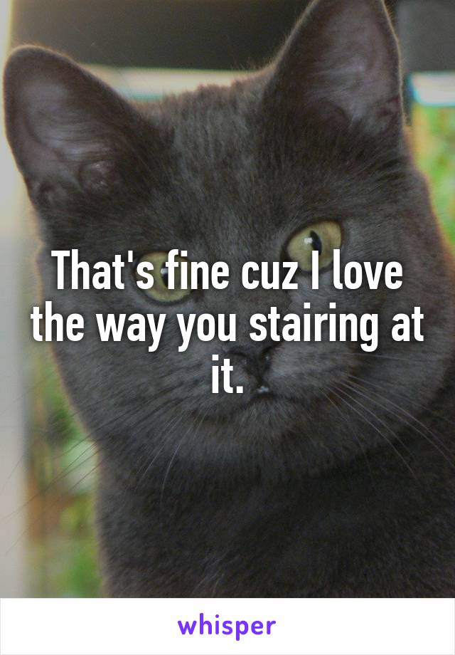 That's fine cuz I love the way you stairing at it.