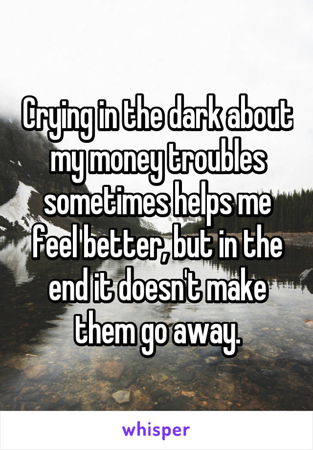 Crying in the dark about my money troubles sometimes helps me feel better, but in the end it doesn't make them go away.