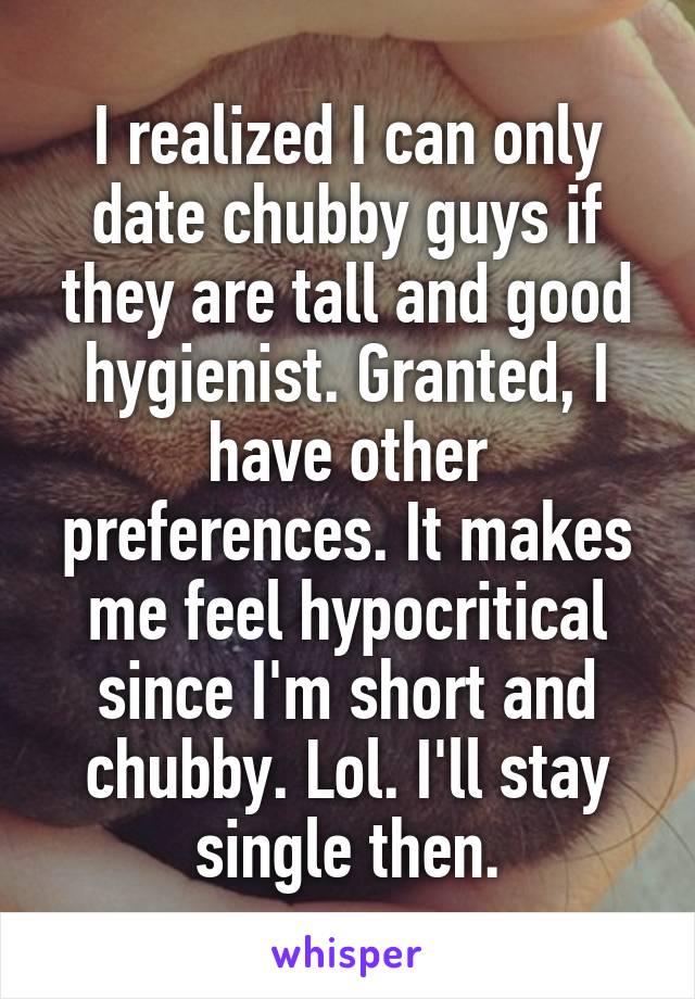 I realized I can only date chubby guys if they are tall and good hygienist. Granted, I have other preferences. It makes me feel hypocritical since I'm short and chubby. Lol. I'll stay single then.