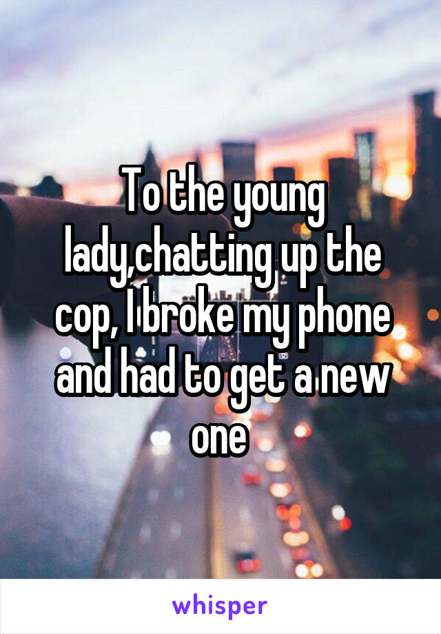 To the young lady,chatting up the cop, I broke my phone and had to get a new one 