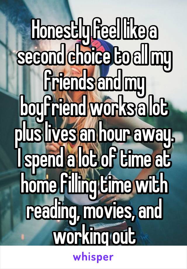 Honestly feel like a second choice to all my friends and my boyfriend works a lot plus lives an hour away. I spend a lot of time at home filling time with reading, movies, and working out